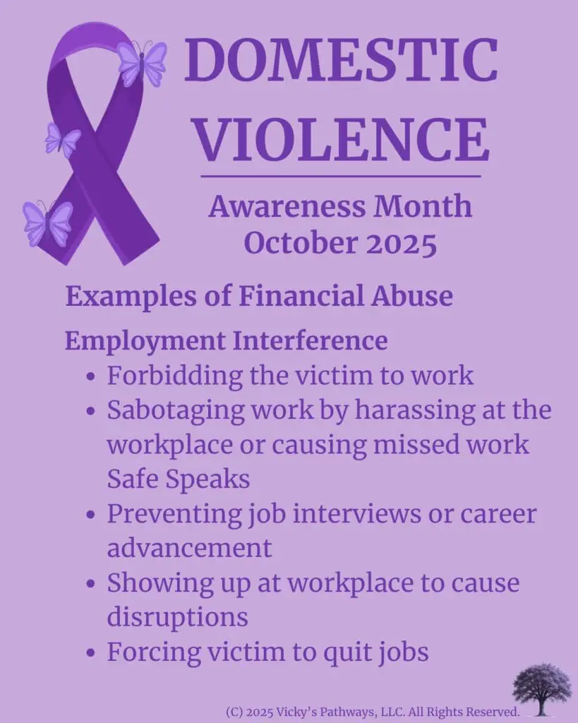 Examples of Financial Abuse
Employment Interference
Forbidding the victim to work ο»Ώ
Sabotaging work by harassing at the workplace or causing missed work ο»ΏSafe Speaksο»Ώ
Preventing job interviews or career advancement
Showing up at workplace to cause disruptions
Forcing victim to quit jobs
#DomesticViolence #DV #DVAM2025 #EmploymentInterference #FinancialControl #Isolation #CreditAbuse #IdentityAbuse #Economic Exploitation #ResourceDestruction #FinancialAbuse #VickysPathways