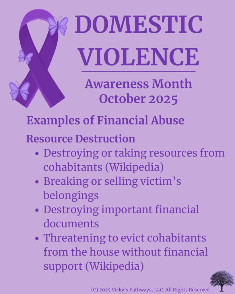 Examples of Financial Abuse
Resource Destruction
Destroying or taking resources from cohabitants ο»Ώ(Wikipediaο»Ώ)
Breaking or selling victimβs belongings
Destroying important financial documents
Threatening to evict cohabitants from the house without financial support ο»Ώ(Wikipediaο»Ώ)
#DomesticViolence #DV #DVAM2025 #EmploymentInterference #FinancialControl #Isolation #CreditAbuse #IdentityAbuse #Economic Exploitation #ResourceDestruction #FinancialAbuse #VickysPathways