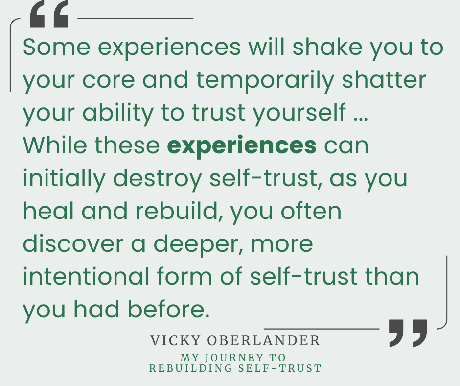 "Some experiences will shake you to your core and temporarily shatter your ability to trust yourself... While these experiences can initially destroy self-trust, as you heal and rebuild, you often discover a deeper, more intentional form of self-trust than you had before." -Vicky Oberlander